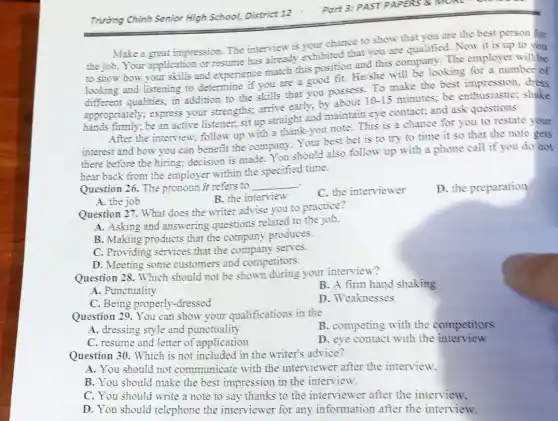 Trường Chinh Senior High School, District 12
Make a great impression. The interview is your chance to show that you are the best person for
the job.Your application or resume has already exhibited that you are qualified . Now it is up to you
to show how your skills and experience match this position and this company. The employer will be
looking and listening to determine if you are a good fit. He/she will be looking for a number of
different qualities, in addition to the skills that you possess. To make the best impression,dress
appropriately; express your strengths; arrive early, by about
10-15
minutes; be enthusiastic; shake
hands firmly; be an active listener, sit up straight and maintain eye contact; and ask questions
After the interview follow up with a thank-you note. This is a chance for you to restate your
interest and how you can benefit the company. Your best bet is to try to time it so that the note gets
there before the hiring:decision is made You should also follow up with a phone call if you do not
hear back from the employer within the specified time.
Question 26. The pronoun it refers to
__ .
A. the job
B. the interview
C. the interviewer
D. the preparation
Question 27. What does the writer advise you to practice?
A. Asking and answering questions related to the job.
B. Making products that the company produces.
C. Providing services that the company serves.
D. Meeting some customers and competitors.
Question 28. Which should not be shown during your interview?
B. A firm hand shaking
A. Punctuality
D. Weaknesses
C. Being properly -dressed
Question 29. You can show your qualifications in the
B. competing with the competitors
A. dressing style and punctuality
C. resume and letter of application
D. eve contact with the interview
Question 30. Which is not included in the writer's advice?
A. You should not communicate with the interviewer after the interview.
B. You should make the best impression in the interview.
C. You should write a note to say thanks to the interviewer after the interview.
D. You should telephone the interviewer for any information after the interview.
Part 3: PAST PAP ERS & MOKE