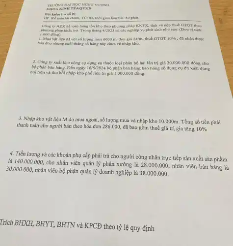 TRƯỜNG ĐẠI HỌC HÙNG VƯƠNG
KHOA KINH TERQTKD
Bài kiểm tra số ()1
HP: Kể toán tài chính, TC: 03, thời gian làm bài: 50 phút.
Công ty AZX kể toán hàng tồn kho theo phương pháp KKTX.tính và nộp thuế GTGT theo
phương pháp khấu trừ.Trong tháng 4/2023 có các nghiệp vụ phát sinh như sau:(Đơn vị tính:
1.000 đồng)
1. Mua vật liệu M với số lượng mua 6000 m, đơn giá 24/m thuế GTGT 10%  , đã nhận được
hóa đơn nhưng cuối tháng số hàng này chưa về nhập kho.
2. Công ty xuất kho công cụ dụng cụ thuộc loại phân bổ hai lần trị giá 20.000.000 đồng cho
bộ phận bán hàng.Đến ngày 16/5/2024 bộ phận bán hàng báo hỏng số dụng cụ đã xuất dùng
nói trên và thu hồi nhập kho phế liệu trị giá 1 .000.000 đồng.
3. Nhập kho vật liệu M do mua ngoài,số lượng mua và nhập kho 10.000m . Tổng số tiền phải
thanh toán cho người bán theo hóa đơn 286.000
đã bao gồm thuế giá trị gia tǎng 10% 
4. Tiền lương và các khoản phụ cấp phải trả cho người công nhân trực tiếp sản xuất sản phẩm
là 140.000.000
cho nhân viên quản lý phân xưởng là 28.000.000
nhân viên bán hàng là
30.000.000
nhân viên bộ phận quản lý doanh nghiệp là 38.000.000
Trích BHXH, BHYT.BHTN và KPCĐ theo tỷ lệ quy định