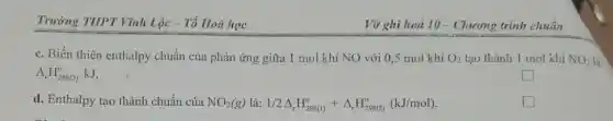 Trường THPT Vĩnh Lộc - Tổ Hoá học
c. Biến thiên enthalpy chuẩn của phản ứng giữa 1 mol khí NO với 0,5 mol khí O_(2) tạo thành 1 mol khí NO_(2) là
Delta _(r)H_(298(2))^circ  kJ.
square 
d. Enthalpy tạo thành chuẩn của NO_(2)(g)lgrave (a):1/2Delta _(t)H_(298(1))^circ +Delta _(r)H_(298(2))^circ (kJ/mol)
square 
Vở ghi hoá 10 - Chương trình chuẩn