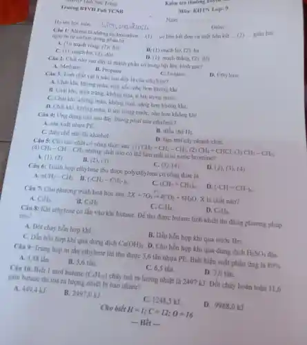 Trǎng
Trường BTVH Pali TCNB
Câu 1: Alkene là những hydrocarbon __
có liên kết đơn và một liên kết
__
giữa hai
nguyên tử carbo n trong phân tử.
A. (1): mạch vòng.(2): đôi.
B. (1) mạch hở (2): ba.
C. (1): mạch hở (2): đôi.
D. (1): mạch thẳng (2): đôi.
Họ tên học viên:
Câu 2: Chất nào sau đây là thành phần có trong bật lửa, bình gas?
D. Ethylene.
A. Methane.
B. Propane.
C. Octane.
Câu 3: Tính chất vật lí nào sau đây là của ethylene?
A. Chất khí không màu, mùi xốc, nhe hơn không khí.
B. Chất khí, màu trắng, không mùi,ít tan trong nướC.
C. Chất khí.không màu,không mùi, nặng hơn không khí.
D. Chất khí không màu, ít tan trong nước, nhẹ hơn không khí.
Câu 4: Ứng dụng nào sau đây không phải của ethylene?
A. sản xuất nhựa PE.
B. điều chế H_(2)
C. điều chế ethylic alcohol.
D. làm trái cây nhanh chín.
Câu 5: Cho các chất có công thức sau: (1) CH_(2)=CH_(2)-CH_(3), (2) CH_(2)=CHCl (3) CH_(3)-CH_(3)
(4) CH_(3)-CH-CH_(3) những chất nào có thể làm mất màu nước bromine?
A. (1), (2)
B. (2), (3).
C. (3), (4).
D. (2), (3), (4)
Câu 6: Trùnh hợp ethylene thu được polyethy lene có công thức là
nCH_(3)-CH_(3) . B. (-CH_(2)-CH_(2)-)_(n)
C. (CH_(2)=CH_(2))_(n)
D (-CH=CH-)_(n)
Câu 7: Cho phương trình hoá học sau:
2X+7O_(2)xrightarrow (t^circ )4CO_(2)+6H_(2)O X là chất nào?
A. C_(2)H_(6)
B. C_(3)H_(6)
C. C_(2)H_(4)
D. C_(3)H_(8)
Câu 8: Khí ethylene có lẫn vào khí butane.Để thu được butane tinh khiết thì dùng phương pháp
nào?
A. Đốt cháy hỗn hợp khí.
B. Dẫn hỗn hợp khí qua nước Br_(2)
C. Dẫn hỗn hợp khí qua dung dịch Ca(OH)_(2) . D. Cho hỗn hợp khí qua dung dich H_(2)SO_(4)
Câu 9: Trùng hợp m tấn ethylene thi thu được 5,6 tấn nhựa PE. Biết hiệu suất phản ứng là 80% 
A. 4,48 tấn.
B. 5,6 tấn.
C. 6,5 tấn.
D. 7.0 tấn.
Câu 10: Biết 1 mol butane (C_(4)H_(10)) cháy toả ra lượng nhiệt là 2497 kJ. Đốt cháy hoàn toàn 11,6
gam butane thi toả ra lượng nhiệt là bao nhiêu?
A. 449,4 kJ
B. 2497,0 kJ.
C. 1248,5 kJ.
D. 9988,0 kJ.
Cho biết H=1;C=12;O=16
 Hết 
Môn: KHTN Lớp:9
Ngày
__
Điểm:
__