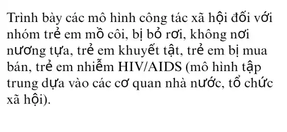 Trình bày các mô hình công tác xã hội đối với
nhóm trẻ em mồ côi.bị bỏ rơi , không nơi
nương ; tựa, trẻ em khuyết tật, trẻ em bị mua
bán, trẻ em nhiễm HIV/AIDS (mô hình tập
trung dựa vào các cơ quan nhà nước. tổ chức
xã hội).