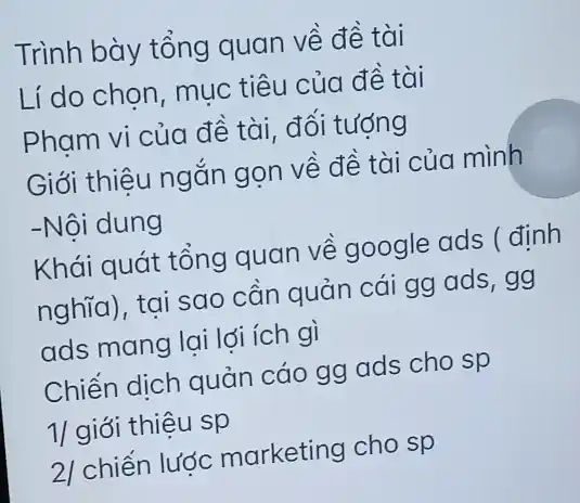 Trình bày tổng quan về đề tài
Lí do chọn, muc tiêu của đề tài
Pham vi của đề tài, đối tượng
Giới thiệu ngắn gọn về đề tài của mình
-Nội dung
Khái quát tổng quan về google ads ( định
nghĩa), tại sao cần quản cái gg ads, gg
ads mang lai lđi ích gì
Chiến dịch quản cáo gg ads cho sp
1/ giới thiệu sp
2/ chiến lược marketing cho sp