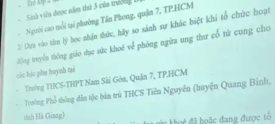 Trên
Sinh viên được nǎm thứ 3 của trương
- Người cao tuổi tại phường Tân Phong, quận 7. TP.HCM
2/ Dựa vào tâm lý học nhận thức,hãy so sánh sự khác biệt khi tổ chức hoạt
động truyền thông giáo dục sức khoé về phòng ngừa ung thư cố tứ cung cho
các bậc phụ huynh tại
Trường THCS-THPT Nam Sài Gòn, Quận 7 TP.HCM
Trường Phổ thông dân tộc bán trú THCS Tiền Nguyên (huyện Quang Bình,
tinh Hà Giang)
khoá đã hoặc đang được tổ