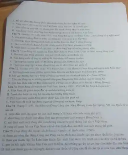 A. His tro nhin dan Trung Qule diu tranh chồng lai chú nghĩa để quốC.
B. Ning can vi the vary tin của Việt Nam trung khu vực và trên the gioi
giúp đờ cho phong trào đầu tranh chồng Pháp ở Việt Nam.
Chinh pha Phap ban hành những cái cách tiền bộ cho Việt Nam.
1911 den nam 1925 hoạt động đối ngoại của Phan Châu Trinh không có ý nghĩa nào?
A. Gep phin Khing định và nàng cao tiếng nói của nguron trên đất Phin.
những chính sách ca trị tân bao của Phap o Dong Duong
những người Việt Nam yêu nước ở Pháp.
giúp đó về vật chất của nhân dân Pháp để chống phong kien
Bọi Châu và Phan Châu Trinh có điểm tưong dong nào?
Pháp phải nói lòng các chính sách cai trị thuộc địa.
tế ùng hộ vũ khi để tiến hành cách mạng bao lục
C. Tip hop luc luring quốc tế đề chống phong kiến lỗi thời.lac hau
D. Tham gia sing lập và hoạt động trong các tổ chức đoàn kết quóc tế.
1911 đến nǎm 1925 Phan Chau Trinh không có hoạt động đồi ngoại tiêu biêu nào?
A. Tro thinh mit trong những người lãnh đạo của các hội người Việt Nam yêu nước
học tư ở Pháp để nǎng cao trinh d) cho thanh niên Việt Nam ở Pháp
C. Yeuchu Phip kn xã những người liên quan đến phong trào chống thuế ở Trung Ky
trần tới Hội nhân quyền ở Pháp lên án chinh sách đàn áp ở Đông Dương.
Clu 73. Hout ding đối ngoại của Việt Nam thời kỳ 1939-1945 đa đạt được kết quả nào?
A. Vift Nam di gianh duroc dia vi cao trên trường quốc tế
B. Tranh thù được sự ứng bộ của các lực lượng đồng minh
C. Phoi hop cung quân đúng minh chiến đầu tiêu diệt phát xit
D. Viet Nim di thiết lập dước quan hệ đối ngoại với nước Pháp
Câu 74. Tháng 7/1935, đại điện của Đảng Cộng sản Đông Dương tham dự Đại hội VII của Quốc tế c
sản đã
quan hệ của cách mạng Việt Nam với cách mạng thế giới
B. dua Ding tro thinh một đang lãnh đạo phong trào cách mạng ở Đông Nam A.
C. xác định một cách đúng đàn con đường cứu nước giai phóng dân tộc ở Việt Nam
D. cung co quan he của Việt Nam với tố chức lãnh đạo cao nhất của cách mạng thế giới.
Câu 75. Hout dong đối ngoại tiêu biểu của Nguyễn Ái Quốc nǎm 1920 la
A. tham gia sáng lập Đảng Cộng sản Pháp và bó phiêu tán thành việc gia nhập Quốc tế cộng sản.
B. tham gia thành lập Hội Liên hiệp thuộc địa - một hình thức liên minh của các dân tộc bị áp bức
C. giri tori hoinghi Vecai ban Yêu sách 8 điểm, đôi những quy èn lợi cơ bản cho nhân dân An Nam
D. tich cue tham gia các hội nghị, đại hội của Quốc tế Cộng sản đề tổ cáo tội ác của thực dân Phàp