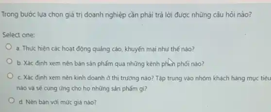 Trong bước lựa chọn giá trị doanh nghiệp cần phải trả lời được những câu hỏi nào?
Select one:
a. Thực hiện các hoạt động quảng cáo,khuyến mại như thế nào?
b. Xác định xem nên bán sản phẩm qua những kênh phản phối nào?
c. Xác định xem nên kinh doanh ở thị trường nào? Tập trung vào nhóm khách hàng mục tiêu
nào và sẽ cung ứng cho họ những sản phẩm gì?
d. Nên bán với mức giá nào?