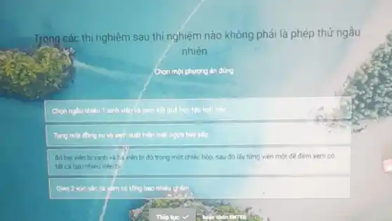 Trong các thí nghiệm sau thí nghiệm nào không phải là phép thử ngẫu
nhiên
Chọn một phương án đúng.
Chọn ngẫu nhiên 1 sinh viên và xem kết quả học tập loal nào
Tung một đồng xu và xem xuất hiện mặt ngửa hay sấp
Bó hai vièn b xanh và ba viên bi đó trong một chiếc hộp, sau đó lấy từng viên một đế đếm xem có
tất cá bao nhiêu viên bi
Gieo 2 xúc sắc và xém có tổng bao nhiêu chấm