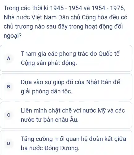 Trong các thời kì 1945-1954 và 1954-1975
Nhà nước Việt Nam Dân chủ Cộng hòa đều có
chủ trương nào sau đây trong hoạt động đối
ngoại?
A
Tham gia các phong trào do Quốc tế
A
Cộng sản phát động.
B
Dựa vào sự giúp đỡ của Nhật Bản để
B
giải phóng dân tộc.
C
Liên minh chặt chẽ với nước Mỹ và các
nước tư bản châu hat (A)u
D
ba nước Đông Dương.
Tǎng cường mối quan hệ đoàn kết giữa
D