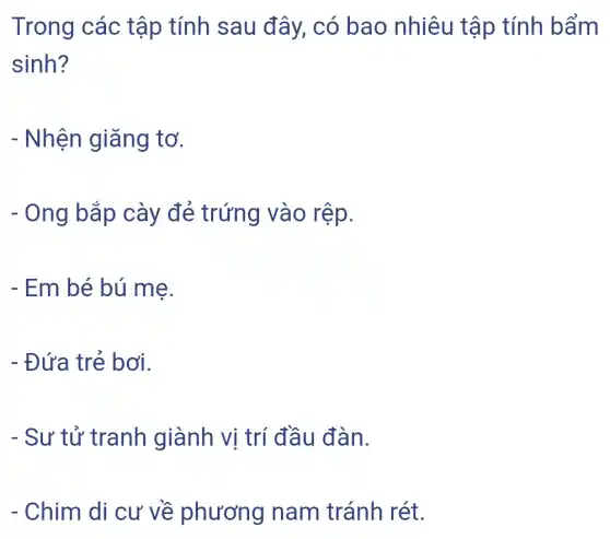 Trong các tập tính sau đây, có bao nhiêu tập tính bẩm
sinh?
- Nhện giǎng tơ.
- Ong bắp cày đẻ trứng vào rệp.
- Em bé bú mẹ.
- Đứa trẻ bơi.
- Sư tử tranh giành vị trí đầu đàn.
- Chim di cư về phương nam tránh rét.