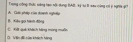 Trong công thúc sáng tạo nội dung BAB ký tụ B sau cùng có ý nghĩa gì?
A. Giải pháp của doanh nghiệp
B. Kêu gọi hành động
C. Kết quả khách hàng mong muốn
D. Vấn đề của khách hàng