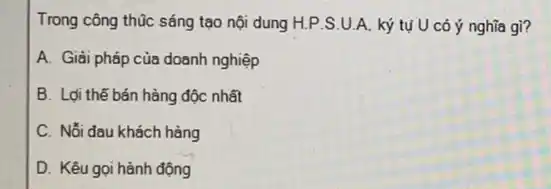 Trong công thúc sáng tạo nội dung H.P .S.U.A. ký tụ U có ý nghĩa gì?
A. Giải pháp của doanh nghiệp
B. Lợi thế bán hàng độc nhất
C. Nỗi đau khách hàng
D. Kêu gọi hành động