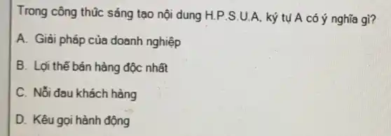 Trong công thúc sáng tạo nội dung H.P.S.U.A. ký tụ A có ý nghĩa gì?
A. Giải pháp của doanh nghiệp
B. Lợi thế bán hàng độc nhất
C. Nỗi đau khách hàng
D. Kêu gọi hành động