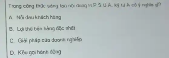 Trong công thúc sáng tao nội dung H.P S.U.A. ký tu A có ý nghĩa gi?
A. Nỗi đau khách hàng
B. Loi thế bán hàng độc nhất
C. Giải pháp của doanh nghiệp
D. Kêu gọi hành động