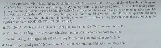 "Trong cuốn sách Việt Nam. Nhà nước, chiến tranh và cách mạng (1945-1946) khi viết về hoạt động đối ngoại
của Việt Nam, Đa-vít Ma - nhà sử học người Mỹ đã nhận xét: "Việt Nam có kỹ nǎng xử lý các tình huống ngoại
giao phức tạp, sẵn sàng nhượng bộ khi cần thiết để đạt được mục tiêu và sẵn sàng điều chỉnh chính sách cho phù
hợp với hoàn cảnh thay đổi. Hoạt động đối ngoại của Việt Nam đóng vai trò to lớn đối với kết quả của các cuộc
kháng chiến mà Việt Nam đã đi qua - đó là một yếu tố hết sức quan trọng đóng góp vào chiến thắng cuối cùng của
người Việt Nam. (SGK -KNTT LỊCH SỬ 12 ,tr77).
a. Tư liệu trên đánh giá về chính sách ngoại giao khôn khéo của Việt Nam sau nǎm 1945.
b. Tư liệu trên khẳng định Việt Nam sẵn sàng nhượng bộ khi cần để dạt được mục tiêu.
c Tư liệu khẳng định ngoại giao là yếu tố quyết định thắng lợi cuối cùng của Việt Nam.
d. Chiến lược ngoại giao Việt Nam luôn điều chinh cho phù hợp khi hoàn cảnh thay đổi.