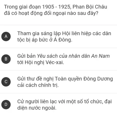 Trong giai đoạn 1905-1925 , Phan Bội Châu
đã có hoạt động đối ngoại nào sau đây?
A
tộc bị áp bức ở Á Đông.
Tham gia sáng lập Hội liên hiệp các dân
B
tới Hội nghị Véc-xai.
Gửi bản Yêu sách của nhân dân An Nam
C )
Gửi thư đề nghị Toàn quyền Đông Dương
cải cách chính trị.
D
Cử người liên lạc với một số tổ chức, đại
diện nước ngoài.