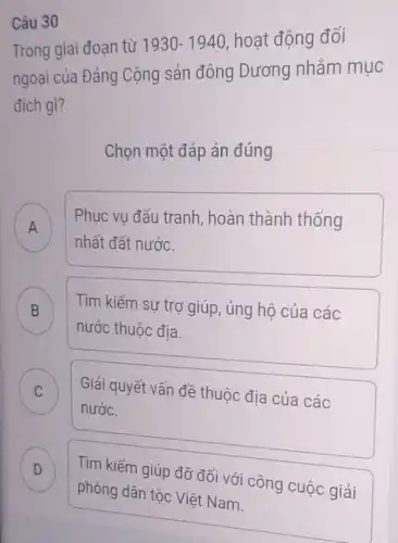 Trong giai đoạn từ 1930-1940 hoạt động đối
ngoại của Đảng Cộng sản đông Dương nhằm mục
đích gì?
Chọn một đáp án đúng
A
Phục vụ đấu tranh , hoàn thành thống
n
nhất đất nước.
B Tìm kiếm sự trơ giúp, ủng hộ của các
nước thuộc địa.
C Giải quyết vấn đề thuộc địa của các
nước.
D Tìm kiếm giúp đỡ đối với công cuộc giải D
Câu 30