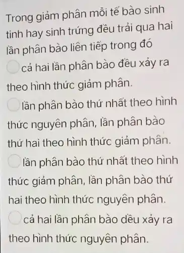 Trong giảm phân mỗi tế bào sinh
tinh hay sinh trứng đều trải qua hai
lần phân bào liên tiếp trong đó
) cả hai lần phân bào đều xảy ra
theo hình thức giảm phân.
lần phân bào thứ nhất theo hình
thức nguyên phân, lần phân bào
thứ hai theo hình thức giảm phân.
lần phân bào thứ nhất theo hình
thức giảm phân, lần phân bào thứ
hai theo hình thức nguyên phân.
cả hai lần phân bào dều xảy ra