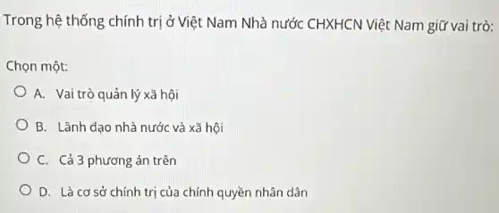 Trong hệ thống chính trị ở Việt Nam Nhà nước CHXHCN Việt Nam giữ vai trò:
Chọn một:
A. Vai trò quản lý xã hôi
B. Lãnh đạo nhà nước và xã hội
C. Cả 3 phương án trên
D. Là cơ sở chính trị của chính quyền nhân dân