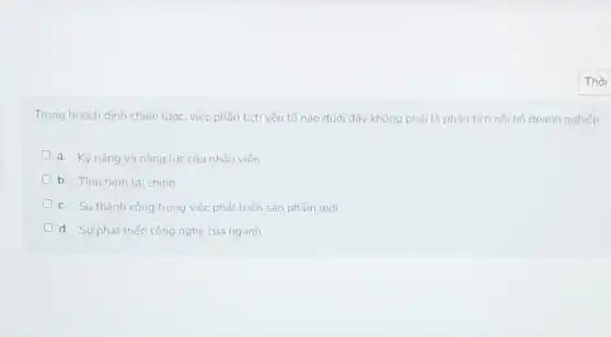 Trong hoạch định chiến lước, việc phân tích yếu tố nào dưới đây không phải là phân tích nội bộ doanh nghiệp:
a. Kỹ nǎng và nǎng lực của nhân viên
D b. Tinh hinh tài chính
c. Sự thành công trong việc phát triển sản phẩm mới
d. Sự phát triển công nghệ của ngành