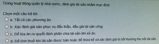 Trong hoạt động quản lý nhà nước;định giá tài sản nhằm muc đích:
Chọn một câu trả lời:
a. Tất cả các phương án
b. Xác định giá sản phục vụ đấu thầu, đấu giá tài sản công
c. Để tòa án ra quyết định phân chia tài sản khi xử án
d. Để tính thuế khi tài sản được bán hoặc để thừa kế và xác định giá trị bồi thường thu hồi tài sản.