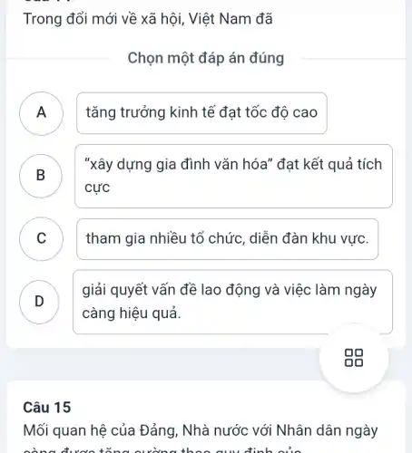 Trong đổi mới về xã hội, Việt Nam đã
Chọn một đáp án đúng
tǎng trưởng kinh tế đạt tốc độ cao
B
"xây dựng gia đình vǎn hóa" đạt kết quả tích
cực
C v
tham gia nhiều tổ chức, diễn đàn khu vực.
D
giải quyết vấn đề lao động và việc làm ngày
càng hiệu quả.
Câu 15
Mối quan hệ của Đảng, Nhà nước với Nhân dân ngày
còng được tǎng cường th c cuy định của