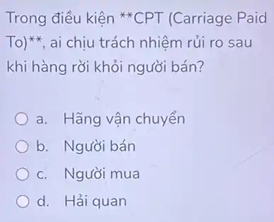 Trong điều kiện {}^ast ast CPT (Carriage Paid
To)^ast ast  ai chịu trách nhiệm rủi ro sau
khi hàng rời khỏi người bán?
a. Hãng vận chuyển
b. Người bán
c. Người mua
d. Hải quan