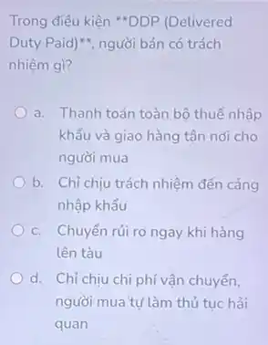 Trong điều kiện **DDP (Delivered
Duty Paid)", người bán có trách
nhiệm gì?
a. Thanh toán toàn bộ thuế nhập
khẩu và giao hàng tân nơi cho
người mua
b. Chỉ chịu trách nhiệm đến cảng
nhập khẩu
c. Chuyển rủi ro ngay khi hàng
lên tàu
d. Chỉ chịu chi phí vận chuyển.
người mua tự làm thủ tục hải
quan