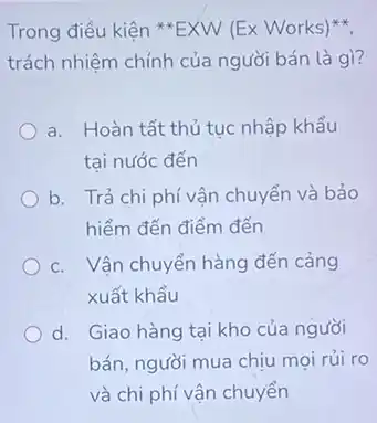 Trong điều kiện **EXW (Ex Works)
trách nhiệm chính của người bán là gì?
a. Hoàn tất thủ tục nhập khẩu
tai nước đến
b. Trả chi phí vận chuyển và bảo
hiểm đến điểm đến
c. Vận chuyển hàng đến cảng
xuất khẩu
d. Giao hàng tại kho của người
bán, người mua chịu mọi rủi ro
và chi phí vận chuyển