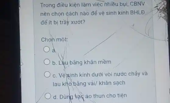 Trong điều kiện làm việc nhiều bụi, CBNV
nên chọn cách nào để vê sinh kính BHLĐ
để ít bị trầy xướt?
Chon một:
a
b. Lêu bằng khǎn mềm
c. Vê)sinh kính dưới vòi nước chảy và
lau khô bằng vải khǎn sach
d. Dùng vacáo thun cho tiện