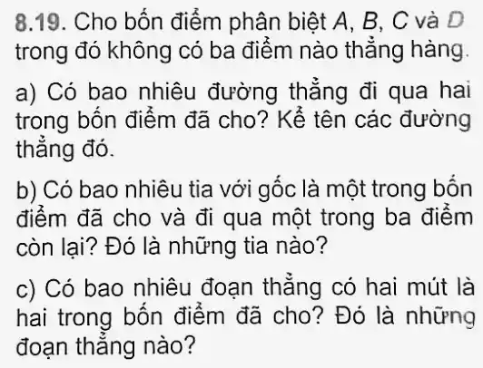 trong đó không có ba điểm nào thẳng hàng.
a) Có bao nhiêu đường thẳng đi qua hai
trong bốn điểm đã cho? Kể tên các đường
thẳng đó.
b) Có bao nhiêu tia với gốc là một trong bốn
điểm đã cho và đi qua một trong ba điểm
còn lai? Đó là những tia nào?
c) Có bao nhiêu đoạn thẳng có hai mút là
hai trong bốn điểm đã cho? Đó là những
đoạn thẳng nào?