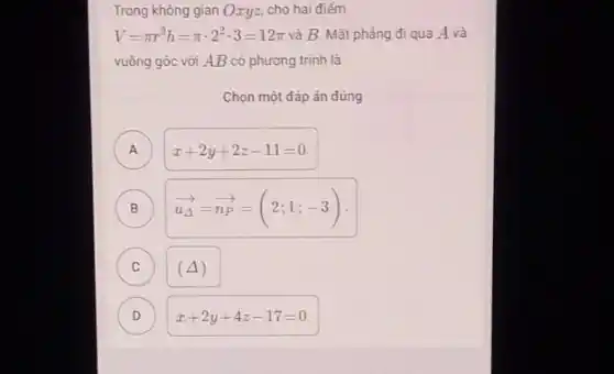 Trong không gian Oxyz.cho hai điếm
V=pi r^2h=pi cdot 2^2cdot 3=12pi  và B. Mặt phẳng đi qua A và
vuông góc với AB có phương trình là
Chọn một đáp án đúng
A A
B
overrightarrow (u_(Delta ))=overrightarrow (n_(P))=(2;1;-3)
C c
(Delta )
D