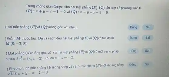 Trong không gian Ozyz , cho hai mặt phẳng (P),(Q) lần lượt có phương trinh là
(P):x+y-z+1=0 và (Q):x-y+z-5=0
) Hai mặt phẳng (P) và (Q) vuông góc với nhau.
) Điểm M thuộc trục Oy và cách đều hai mặt phẳng (P) và (Q) có toa đô là
M(0;-3;0)
Sai
) Mặt phẳng (alpha ) vuông góc với cả hai mặt phẳng (P) và (Q) có một vectơ pháp
tuyến là overrightarrow (n)=(a,b,-2) Khi đó a+b=-2
Đúng Sai
) Phương trình mặt phẳng (R) song song và cách mặt phẳng (P) một khoảng bằng
sqrt (3) là: x+y-z+2=0