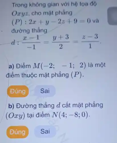 Trong không gian với hệ tọa độ
Oxyz,cho mặt phẳng
(P): 2x+y-2z+9=0 và
đường thẳng
(x-1)/(-1)=(y+3)/(2)=(z-3)/(1)
a) Điểm M(-2;-1;2) 2) là một
điểm thuộc mặt phẳng (P) -
b) Đường thẳng d cắt mặt phẳng
(Oxy) tại điểm N(4;-8;0)