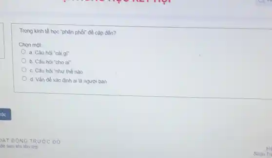 Trong kinh tế học "phân phối đề cập đền?
Chọn một:
a. Câu hòi "cài gì"
b. Câu hỏi "cho ai"
c. Câu hòi "như thế nào
d. Vần đề xác định ai là người bản