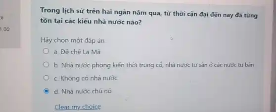 Trong lịch sử trên hai ngàn nǎm qua , từ thời cận đại đến nay đã từng
tồn tại các kiểu nhà nước nào?
Hãy chọn một đáp án
a. Đế chế La Mã
b. Nhà nước phong kiến thời trung cổ nhà nước tư sản ở các nước tư bản
c. Không có nhà nước
C d. Nhà nước chủ nô