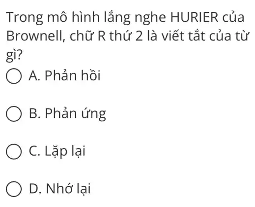 Trong mô hình lắng nghe HURIER của
Brownell, chữ R thứ 2 là viết tắt của từ
gì?
A. Phản hồi
B. Phản ứng
C. Lặp lại
D. Nhớ lại