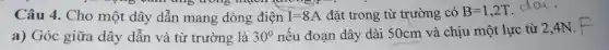 trong mạch monor
Câu 4. Cho một dây dẫn mang dòng điện I=8A đặt trong từ trường có B=1,2T da.
a) Góc giữa dây dẫn và từ trường là 30^0 nếu đoạn dây dài 50cm và chịu một lực từ 2,4N.