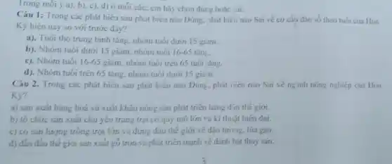 Trong mói ý a).b), c), d) 0 mỏi câu, em hãy chọn đúrg hoặc sai.
Câu 1: Trong các phát biểu sau phát biểu nào Dúng. phái biểu nào Sai ve cơ cấu dân số theo tuoi của Hoa
Ky hiện nay so với trước dây?
a). Tuói thọ trung bình lǎng, nhóm tuổi dưới 15 giam.
b). Nhóm tuói dưới 15 giàm, nhóm tuôi 16-65 tǎn,
c). Nhóm tuôi 16-65 giảm, nhóm tuổi trên 65 tuói tǎng.
d). Nhóm tuôi trên 65 tǎng, nhóm tuoi dưới 15 gian.
Câu 2. Trong các phát bicu sau phát biéu nào Dúng, phát biểu nào Sai ve nginh nông nghiệp của Hoa
Kỳ?
a) sản xuất hàng hoá và xuất khẩu nông san phát triển hàng d'su thế giới.
b) tô chức sản xuất chủ yếu trang trại có quy mô lớn và kĩ thuật hiện đai.
c) có sản lượng tróng trọt lớn và đứng đầu thế giới vé dậu tương. lá
d) dǎn đầu thế giới sản xuất gó tròn và phát triên mạnh vẽ đánh bái thuý sản.