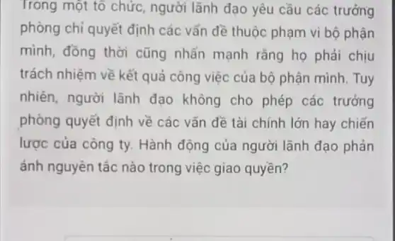 Trong một tổ chức,người lãnh đạo yêu cầu các trưởng
phòng chỉ quyết định các vấn đề thuộc phạm vi bộ phận
mình, đồng thời cũng nhấn mạnh rằng họ phải chịu
trách nhiệm về kết quả công việc của bộ phận mình. Tuy
nhiên, người lãnh đạo không cho phép các trưởng
phòng quyết định về các vấn đề tài chính lớn hay chiến
lược của công ty.Hành động của người lãnh đạo phản
ánh nguyên tắc nào trong việc giao quyền?