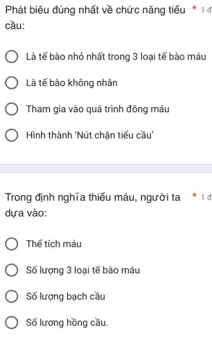 Trong định nghĩa thiếu máu, người ta
dựa vào:
Thể tích máu
Số lượng 3 loại tế bào máu
Số lượng bạch cầu
Số lương hồng cầu.
Phát biêu đúng nhất về chức nǎng tiểu
cầu:
Là tế bào nhỏ nhất trong 3 loại tế bào máu
Là tế bào không nhân
Tham gia vào quá trình đông máu
Hình thành 'Nút chặn tiểu cầu'