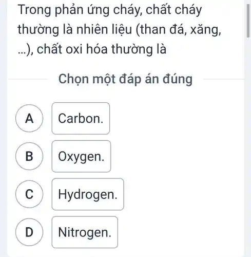 Trong phản ứng cháy chất cháy
thường là nhiên liệu (than đá , xǎng,
...), chất oxi hóa thường là __
Chon một đáp án đúng
A A Carbon.
B Oxygen.
C C Hydrogen.
D Nitrogen. D