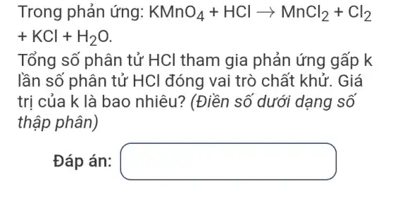 Trong phản ứng: KMnO_(4)+HClarrow MnCl_(2)+Cl_(2)
+KCl+H_(2)O
Tổng số phân tử HCl tham gia phản ứng gấp k
lần số phân tử HCl đóng vai trò chất khử:. Giá
trị của k là bao nhiêu?* (Điền số dưới dạng số
thập phân)
Đáp án: square