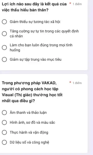 Trong phương pháp VAKAD,
người có phong cách học tập
Visual (Thị giác)thường học tốt
nhất qua điều gì?
Âm thanh và thảo luân
Hình ảnh, sơ đồ và màu sắc
Thực hành và vân động
Dữ liệu số và công nghệ
Lợi ích nào sau đây là kết quả của * 1 điểm
việc thấu hiểu bản thân?
Giảm thiểu sự tương tác xã hội
Tǎng cường sự tự tin trong các quyết định
cá nhân
Làm cho ban luôn đúng trong mọi tình
huống
Giảm sự tập trung vào mục tiêu
1 điểm