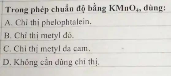 Trong phép chuẩn độ bằng KMnO_(4) , dùng:
A. Chỉ thị phelophtalein.
B. Chỉ thị metyl đỏ.
C. Chỉ thị metyl da cam.
D. Không cần dùng chỉ thị.