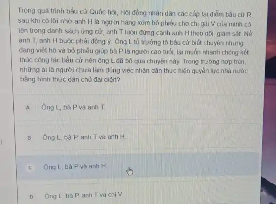 Trong quá trình bầu cử Quốc hội, Hội đồng nhân dân các cấp tại điểm bầu cử R.
sau khi có lời nhờ anh H là người hàng xóm bỏ phiếu cho chị gái V của mình có
tên trong danh sách ứng cử, anh T luôn đứng cạnh anh H theo dõi, giám sát. Nế
anh T. anh H buộc phải đồng ý Ông L tổ trưởng tổ bầu cử biết chuyện nhưng
đang viết hộ và bỏ phiếu giúp bà P là người cao tuổi, lai muốn nhanh chóng kết
thúc công tác bầu cử nên ông L đã bỏ qua chuyện này. Trong trường hợp trên
những ai là người chưa làm đúng việc nhân dân thực hiện quyền lực nhà nước
bằng hình thức dân chủ đai diên?
A Ông L, bà P và anh T.
B Ông L, bà P anh T và anh H.
C Ông L, bà P và anh H
D Ông L, bà P anh T và chị V