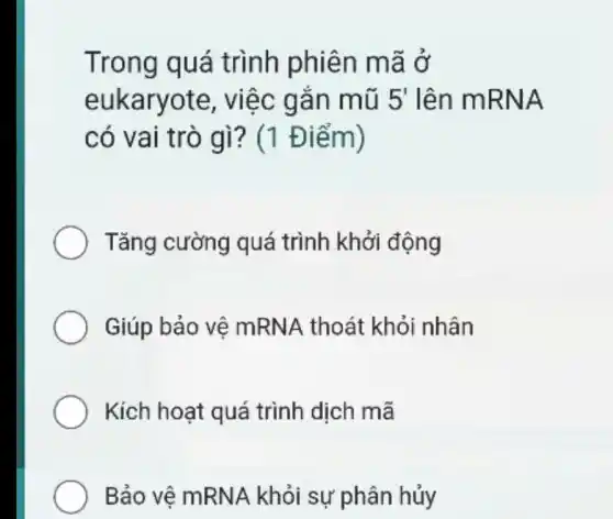 Trong quá trình phiên mã ở
eukaryote , việc gắn mũ 5' lên mRNA
có vai trò gì?(1 Điểm)
Tǎng cường quá trình khởi động
Giúp bảo vệ mRNA thoát khỏi nhân
Kích hoạt quá trình dịch mã
Bảo vệ mRNA khỏi sự phân hủy