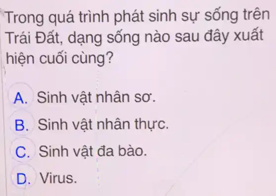 Trong quá trình phát sinh sự sống trên
Trái Đất dạng sống nào sau đây xuất
hiện cuối cùng?
A Sinh vật nhân sơ.
B Sinh vật nhân thực.
C Sinh vật đa bào.
D Virus.