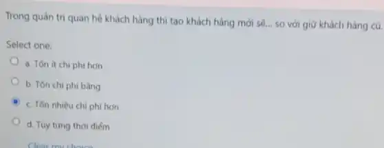 Trong quản trị quan hệ khách hàng thì tạo khách hàng mới sẽ... so với giữ khách hàng cũ.
Select one:
a. Tón ít chi phí hơn
b. Ton chi phi bằng
c. Tốn nhiều chi phi hơn
d. Tùy từng thời điểm