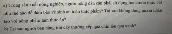 a) Trong sản xuất nông nghiệp, người nông dân cần phải sử dụng hoocmôn thực vật
như thế nào để đảm bảo vệ sinh an toàn thực phẩm?Tại sao không dùng auxin nhân
tạo với nông phẩm làm thức ǎn?
b) Tại sao người bán hàng trái cây thường xếp quả chín lẫn quả xanh?