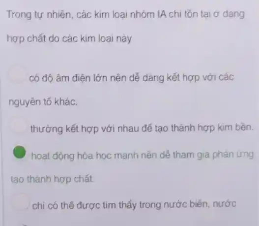 Trong tự nhiên, các kim loại nhóm IA chi tồn tại ở dạng
hợp chất do các kim loại này
có độ âm điện lớn nên dễ dàng kết hợp với các
nguyên tố khác.
thường kết hợp với nhau để tạo thành hợp kim bền.
C hoạt động hóa học mạnh nên dễ tham gia phản ứng
tạo thành hợp chất.
chi có thể được tìm thấy trong nước biển, nước