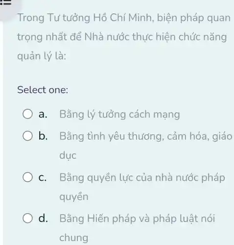 Trong Tư tưởng Hồ Chí Minh , biện pháp quan
trọng nhất để Nhà nước thực hiện chức nǎng
quản lý là:
Select one:
a. Bằng lý tưởng cách mạng
b. Bằng tình yêu thưởng . cảm hóa , giáo
duc
C. I Bằng quyền lực của nhà nước pháp
quyền
d. Bằng Hiến pháp và pháp luật nói